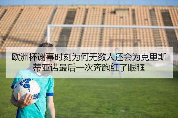 欧洲杯谢幕时刻为何无数人还会为克里斯蒂亚诺最后一次奔跑红了眼眶