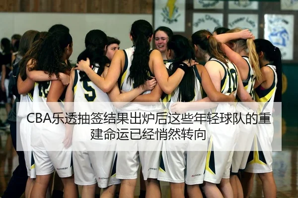 CBA乐透抽签结果出炉后这些年轻球队的重建命运已经悄然转向